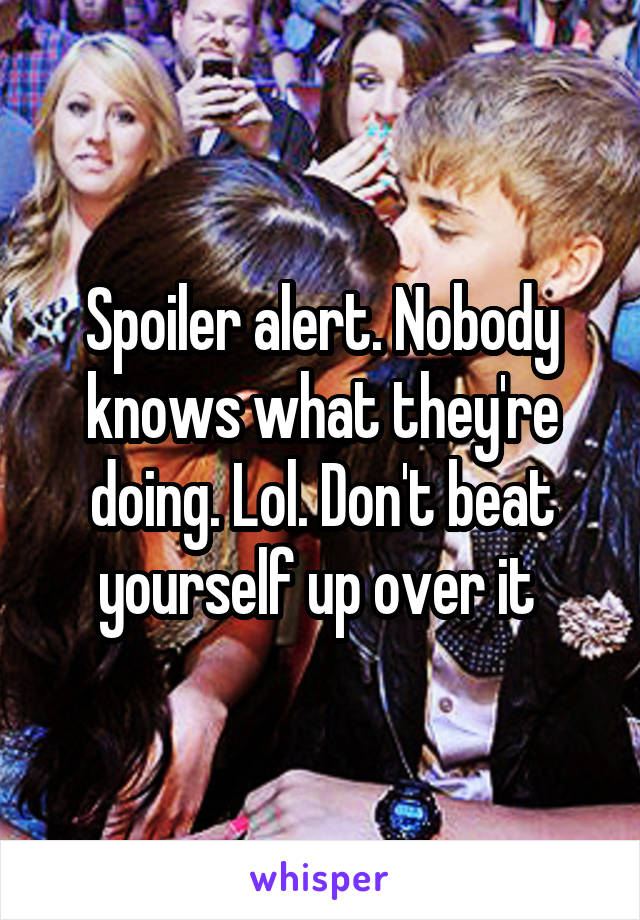 Spoiler alert. Nobody knows what they're doing. Lol. Don't beat yourself up over it 