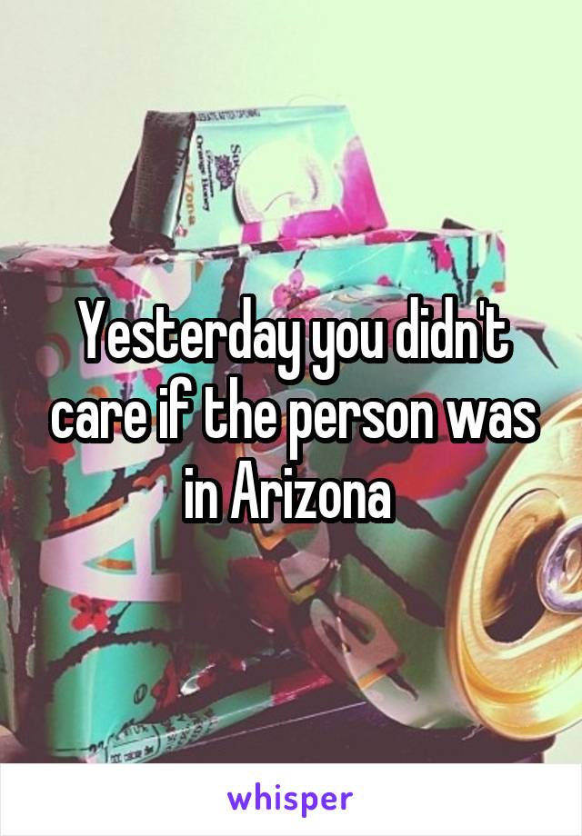 Yesterday you didn't care if the person was in Arizona 