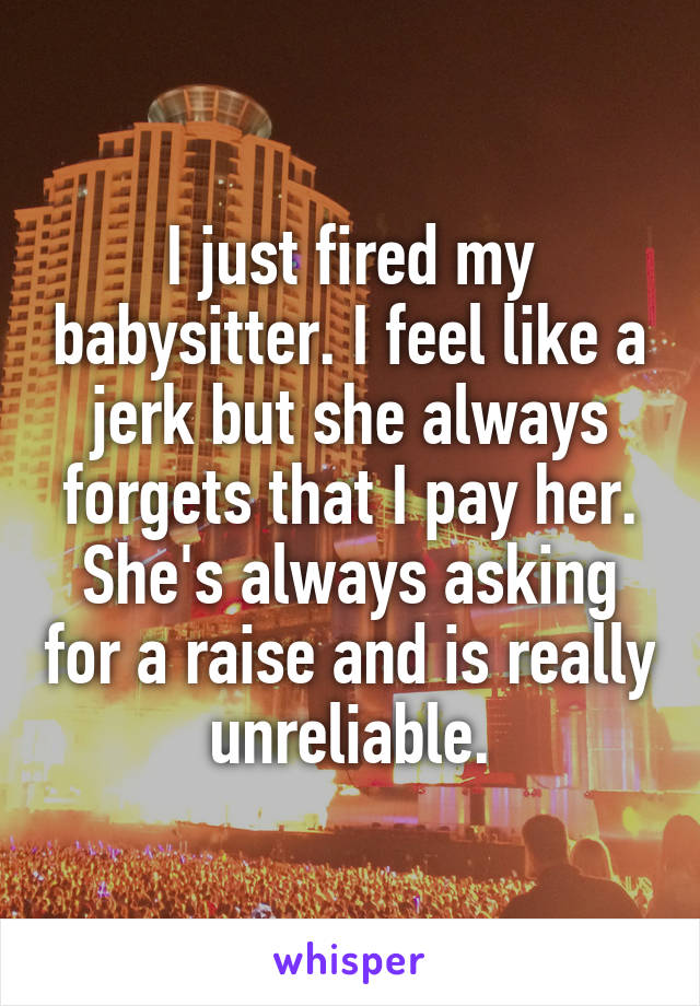 I just fired my babysitter. I feel like a jerk but she always forgets that I pay her. She's always asking for a raise and is really unreliable.