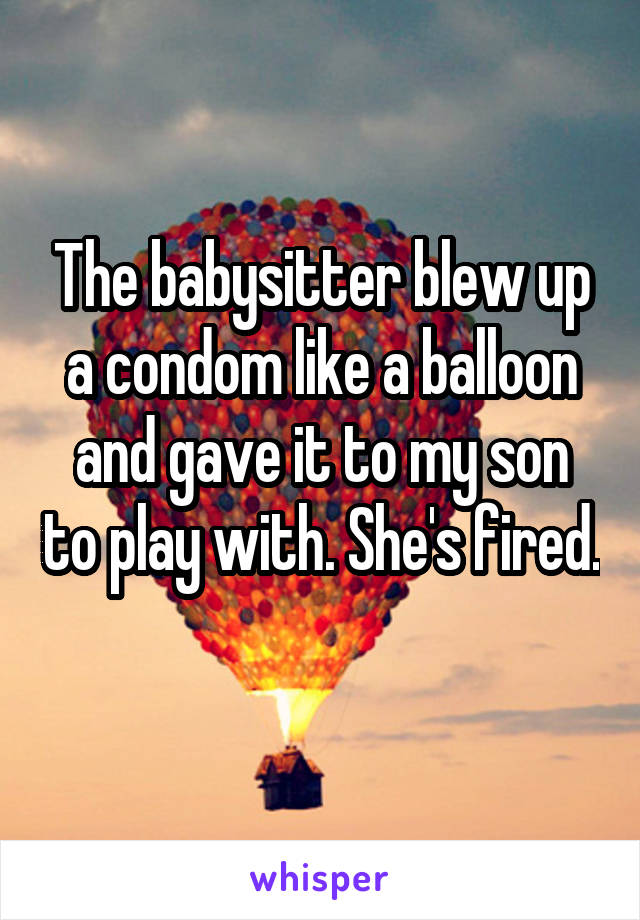 The babysitter blew up a condom like a balloon and gave it to my son to play with. She's fired. 