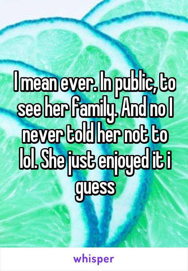 I mean ever. In public, to see her family. And no I never told her not to lol. She just enjoyed it i guess