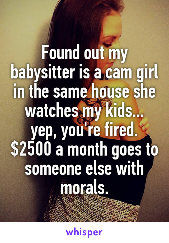 Found out my babysitter is a cam girl in the same house she watches my kids... yep, you're fired. $2500 a month goes to someone else with morals.