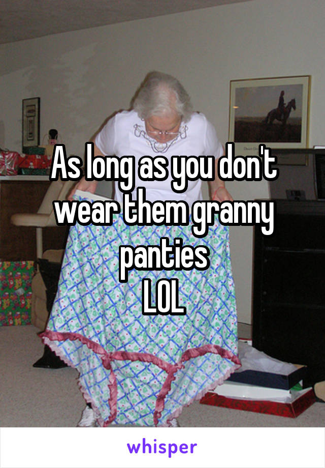 As long as you don't wear them granny panties
LOL