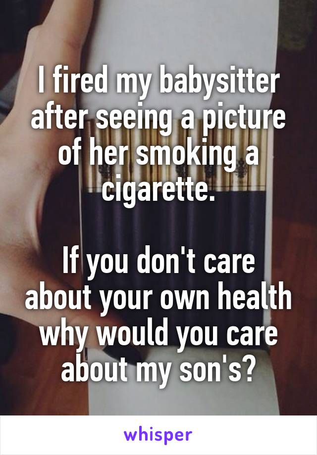 I fired my babysitter after seeing a picture of her smoking a cigarette.

If you don't care about your own health why would you care about my son's?