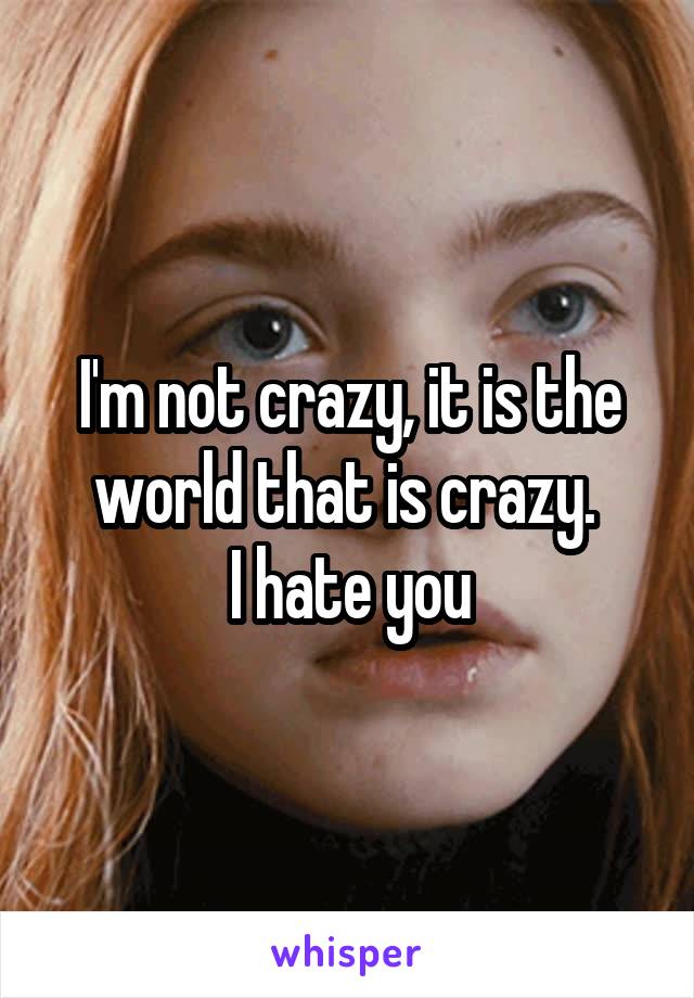 I'm not crazy, it is the world that is crazy. 
I hate you