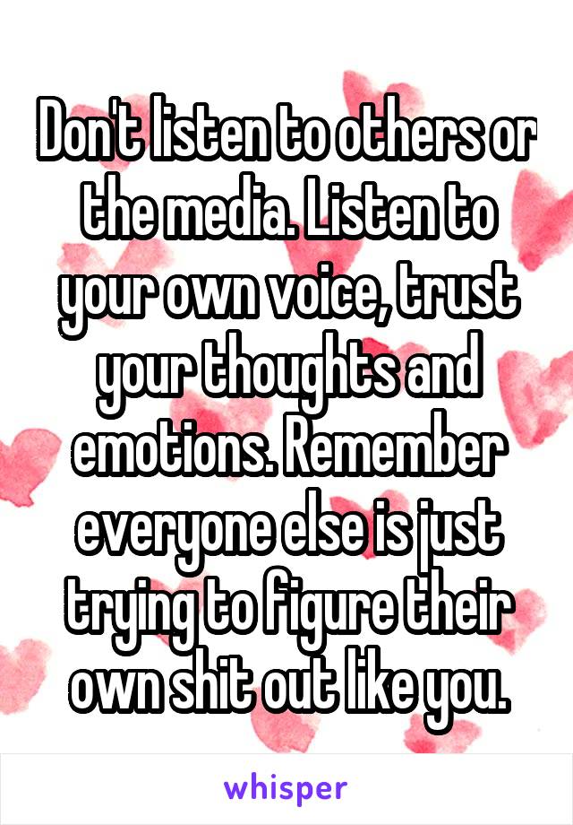 Don't listen to others or the media. Listen to your own voice, trust your thoughts and emotions. Remember everyone else is just trying to figure their own shit out like you.