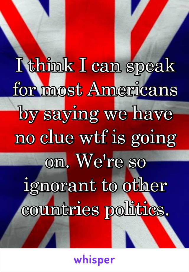 I think I can speak for most Americans by saying we have no clue wtf is going on. We're so ignorant to other countries politics.