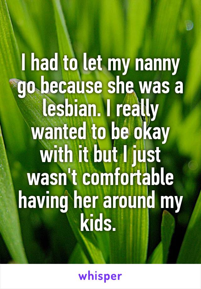 I had to let my nanny go because she was a lesbian. I really wanted to be okay with it but I just wasn't comfortable having her around my kids. 