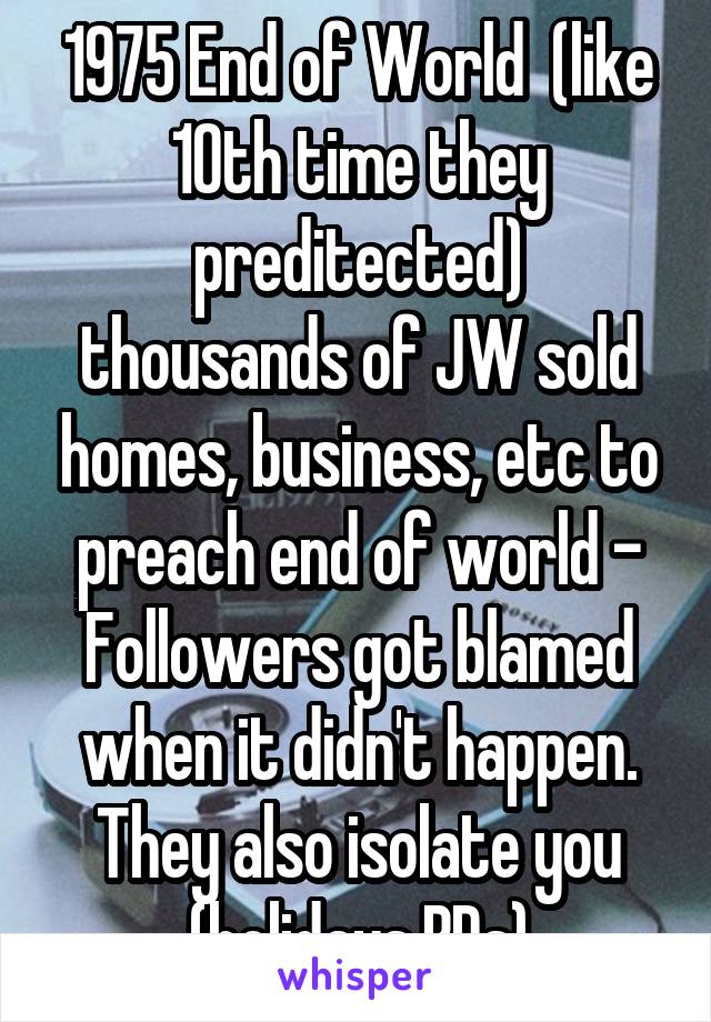 1975 End of World  (like 10th time they preditected)
thousands of JW sold homes, business, etc to preach end of world - Followers got blamed when it didn't happen. They also isolate you (holidays,BDs)