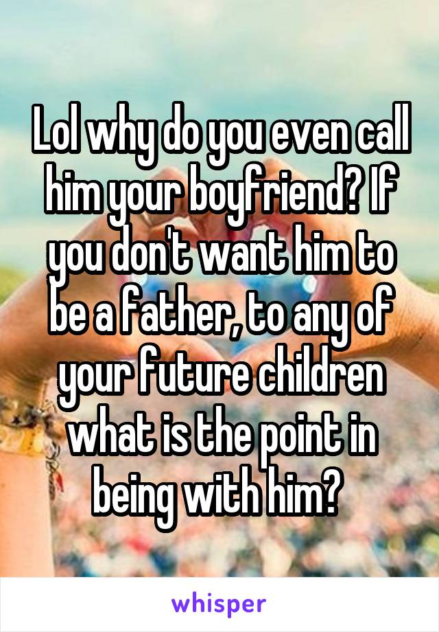 Lol why do you even call him your boyfriend? If you don't want him to be a father, to any of your future children what is the point in being with him? 