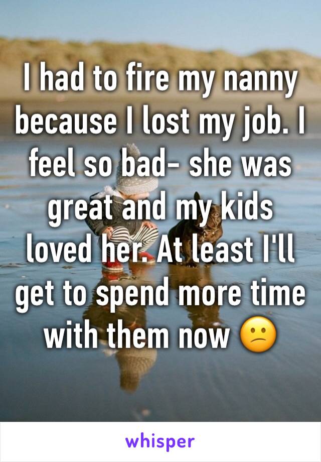 I had to fire my nanny because I lost my job. I feel so bad- she was great and my kids loved her. At least I'll get to spend more time with them now 😕