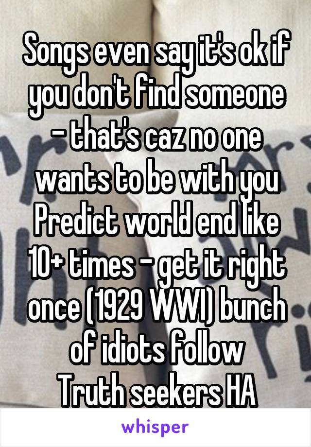 Songs even say it's ok if you don't find someone - that's caz no one wants to be with you
Predict world end like 10+ times - get it right once (1929 WWI) bunch of idiots follow
Truth seekers HA