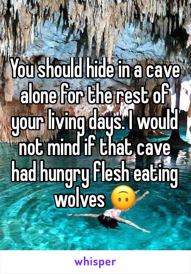 You should hide in a cave alone for the rest of your living days. I would not mind if that cave had hungry flesh eating wolves 🙃