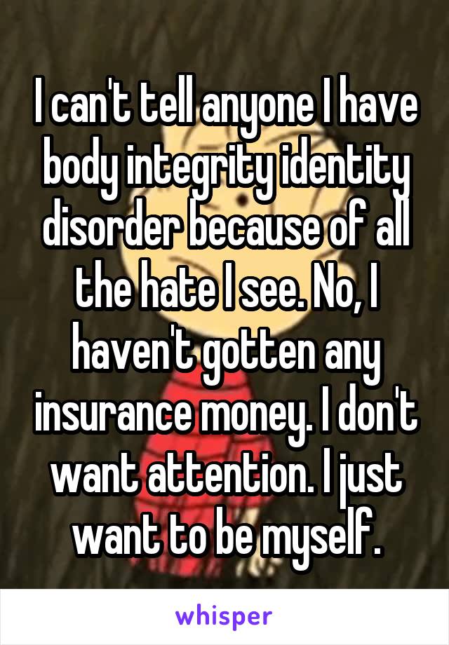 I can't tell anyone I have body integrity identity disorder because of all the hate I see. No, I haven't gotten any insurance money. I don't want attention. I just want to be myself.