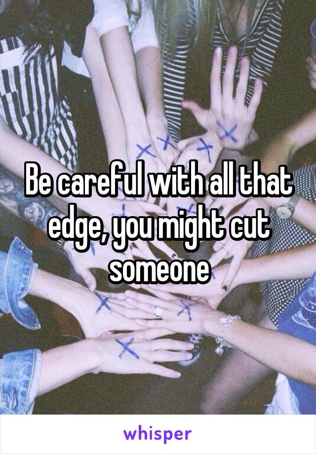 Be careful with all that edge, you might cut someone