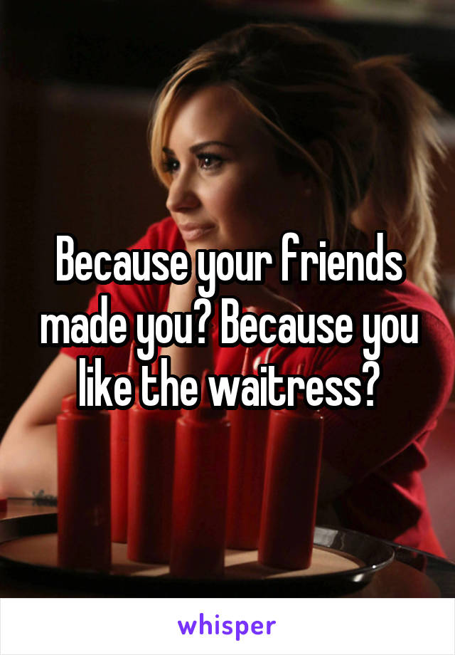 Because your friends made you? Because you like the waitress?