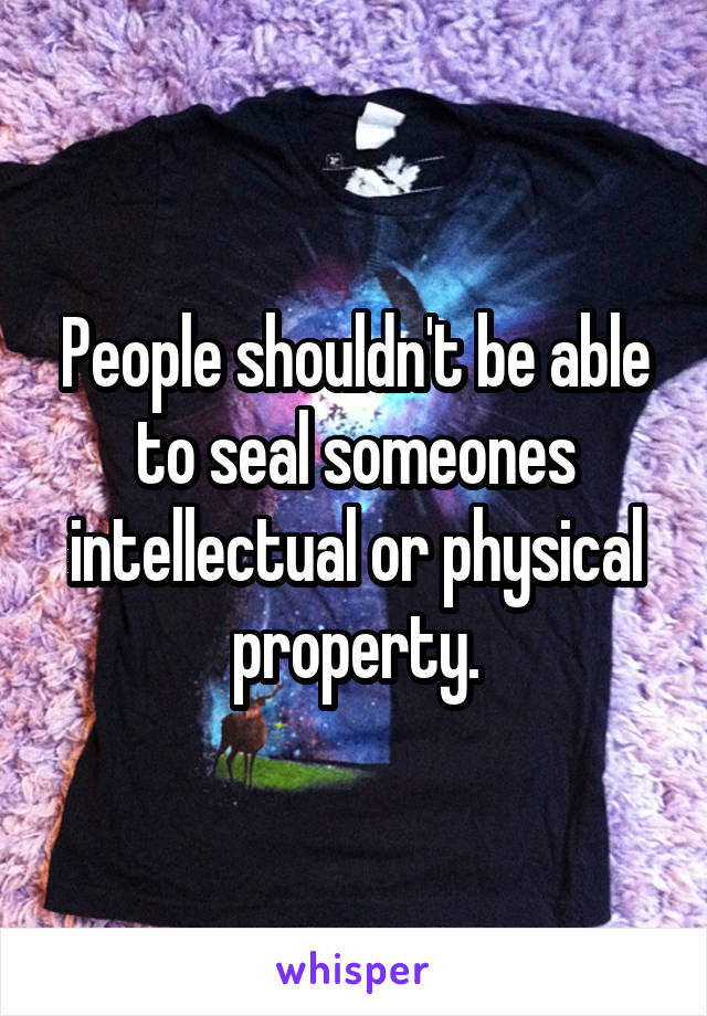 People shouldn't be able to seal someones intellectual or physical property.