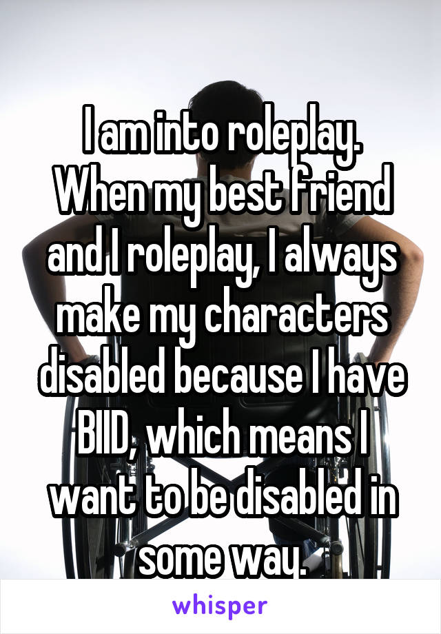 
I am into roleplay. When my best friend and I roleplay, I always make my characters disabled because I have BIID, which means I want to be disabled in some way.