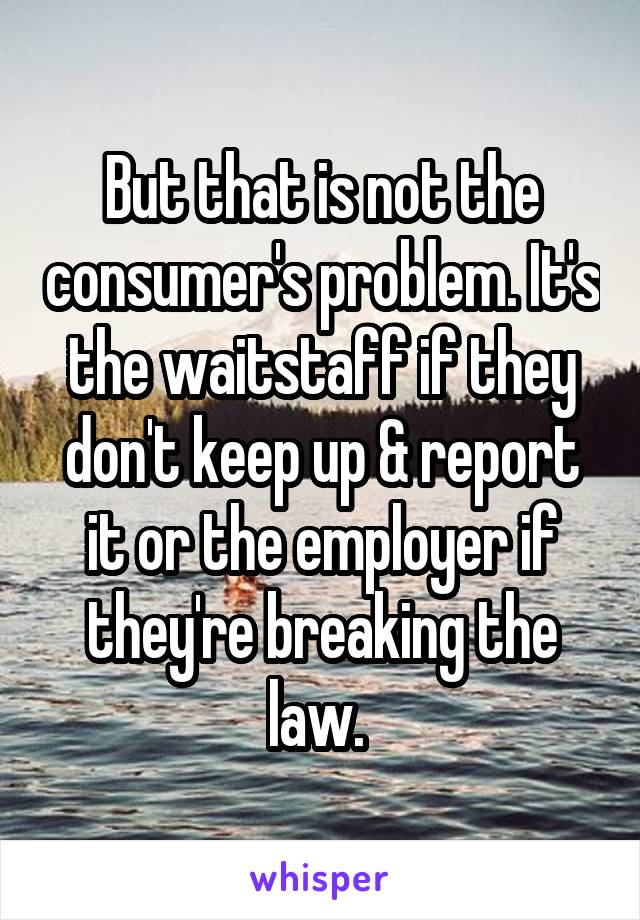 But that is not the consumer's problem. It's the waitstaff if they don't keep up & report it or the employer if they're breaking the law. 