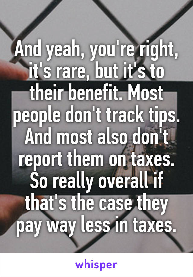 And yeah, you're right, it's rare, but it's to their benefit. Most people don't track tips. And most also don't report them on taxes. So really overall if that's the case they pay way less in taxes.