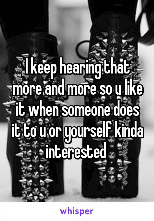 I keep hearing that more and more so u like it when someone does it to u or yourself kinda interested 