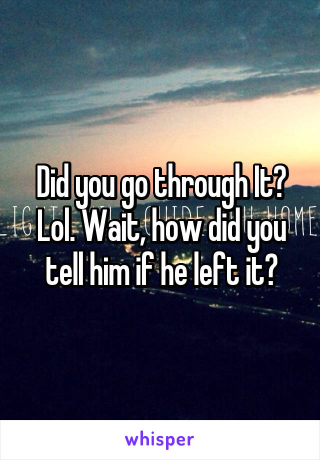 Did you go through It? Lol. Wait, how did you tell him if he left it?