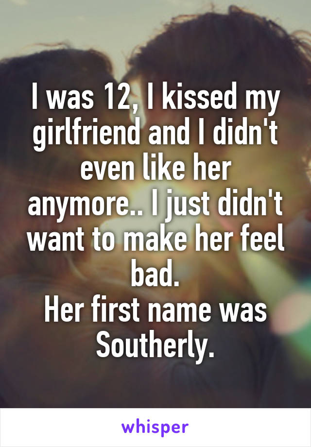 I was 12, I kissed my girlfriend and I didn't even like her anymore.. I just didn't want to make her feel bad.
Her first name was Southerly.