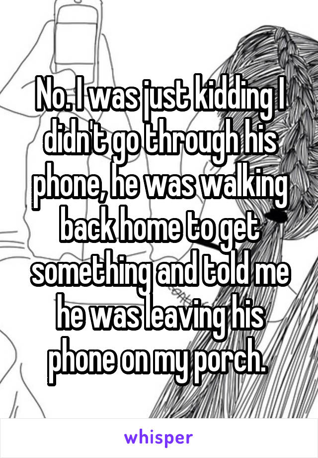 No. I was just kidding I didn't go through his phone, he was walking back home to get something and told me he was leaving his phone on my porch. 