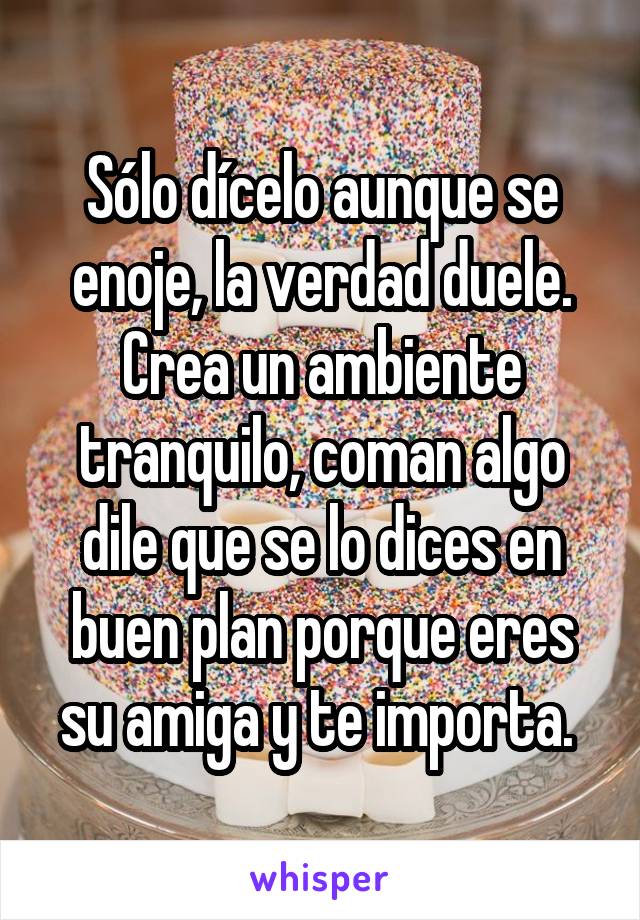 Sólo dícelo aunque se enoje, la verdad duele. Crea un ambiente tranquilo, coman algo dile que se lo dices en buen plan porque eres su amiga y te importa. 