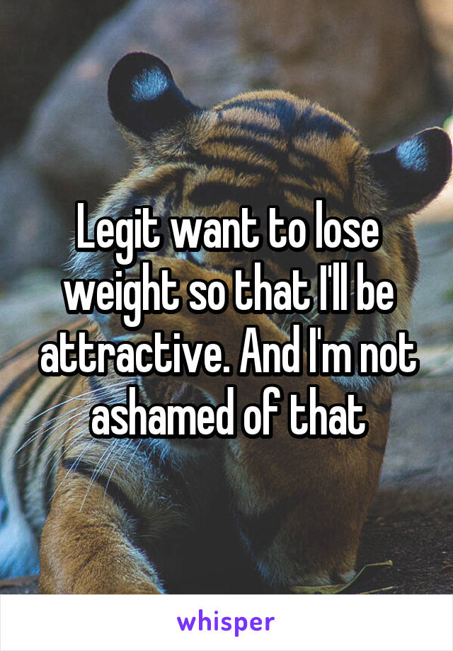 Legit want to lose weight so that I'll be attractive. And I'm not ashamed of that
