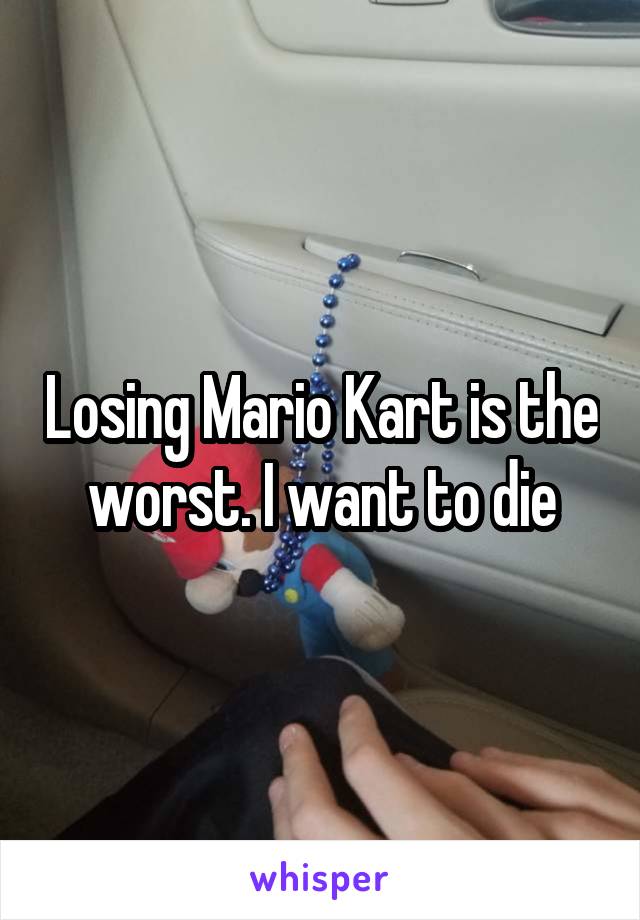 Losing Mario Kart is the worst. I want to die