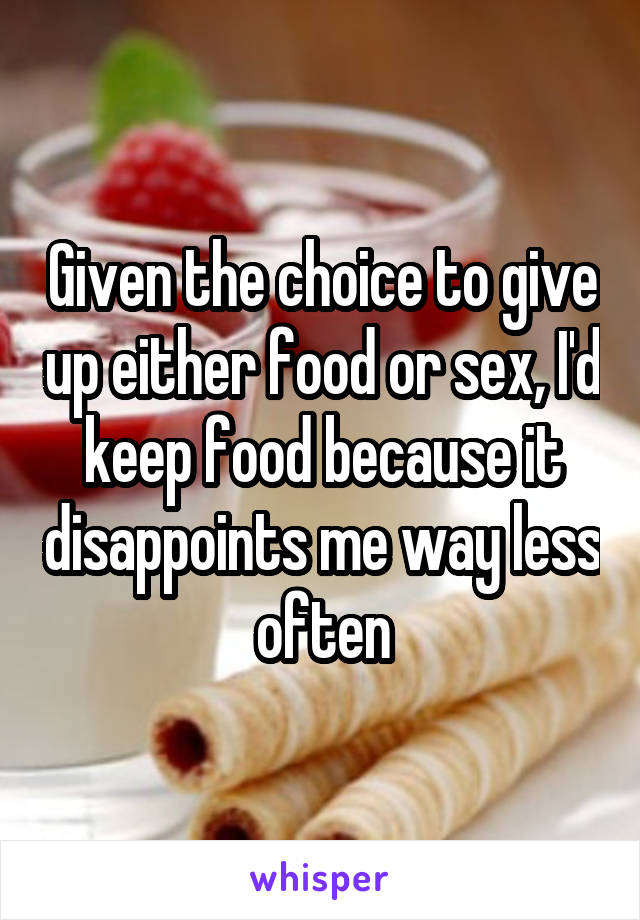 Given the choice to give up either food or sex, I'd keep food because it disappoints me way less often