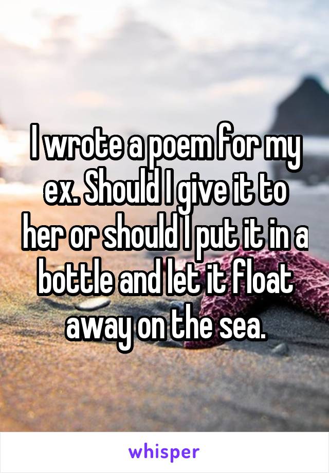 I wrote a poem for my ex. Should I give it to her or should I put it in a bottle and let it float away on the sea.
