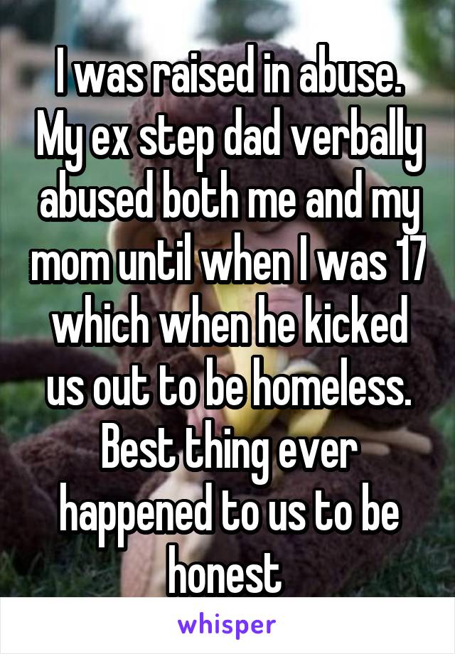 I was raised in abuse. My ex step dad verbally abused both me and my mom until when I was 17 which when he kicked us out to be homeless. Best thing ever happened to us to be honest 