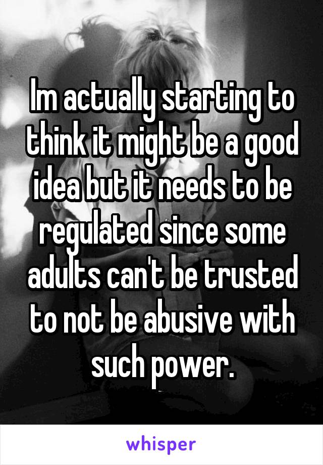 Im actually starting to think it might be a good idea but it needs to be regulated since some adults can't be trusted to not be abusive with such power.