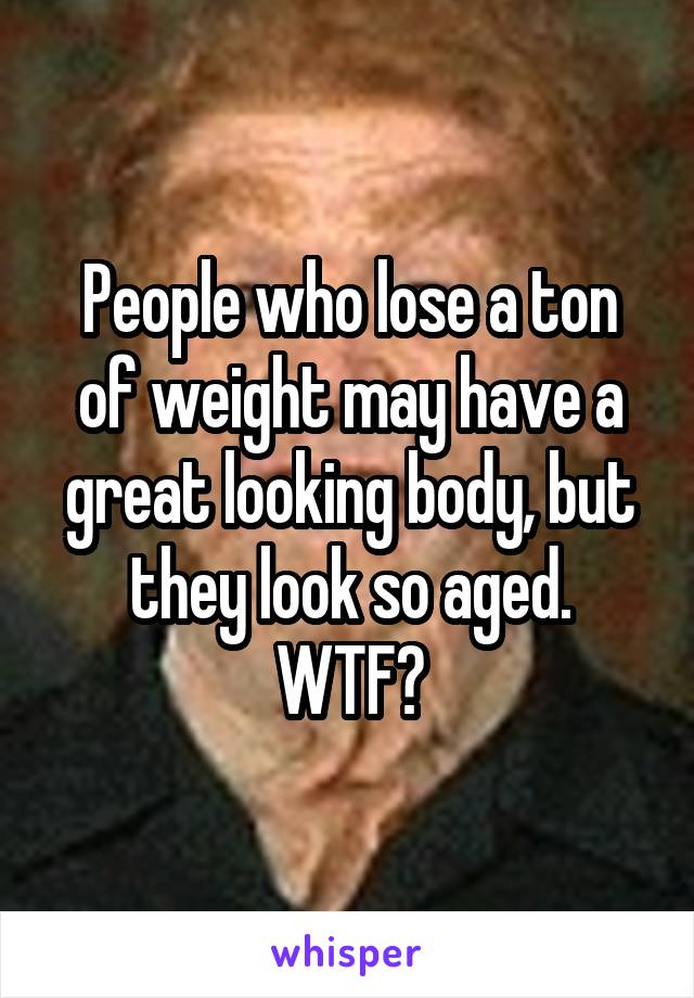 People who lose a ton of weight may have a great looking body, but they look so aged.
WTF?