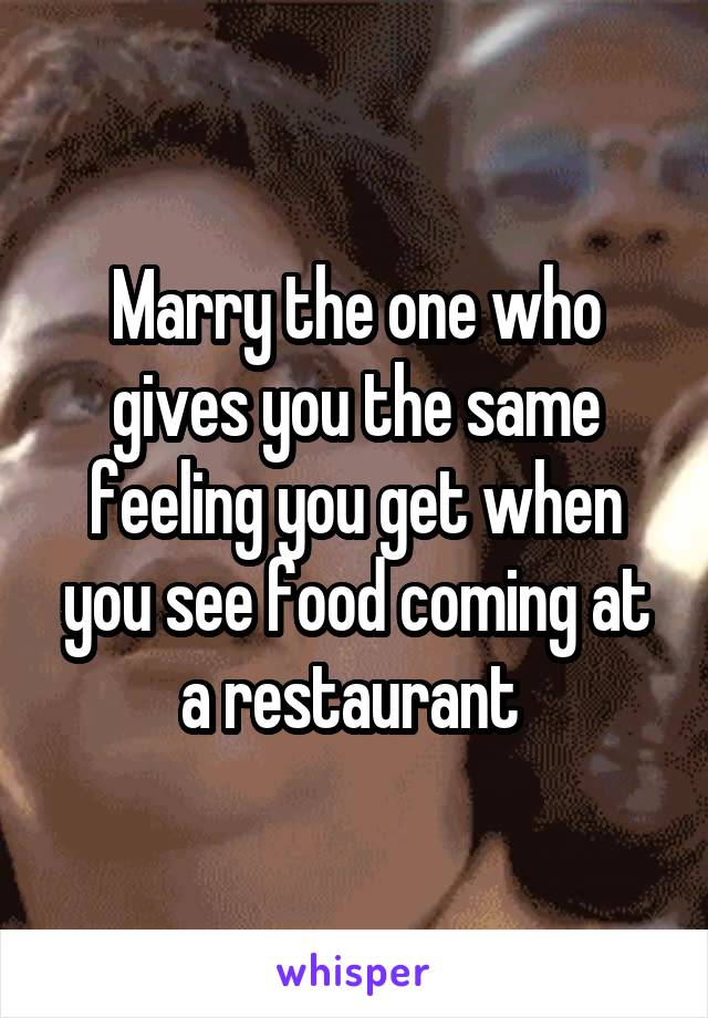 Marry the one who gives you the same feeling you get when you see food coming at a restaurant 