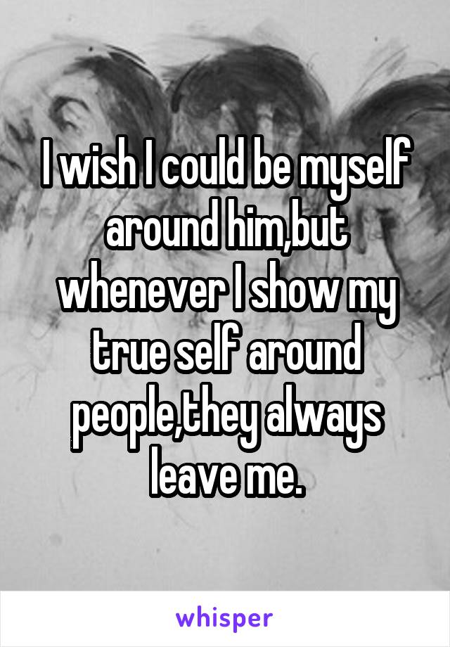 I wish I could be myself around him,but whenever I show my true self around people,they always leave me.