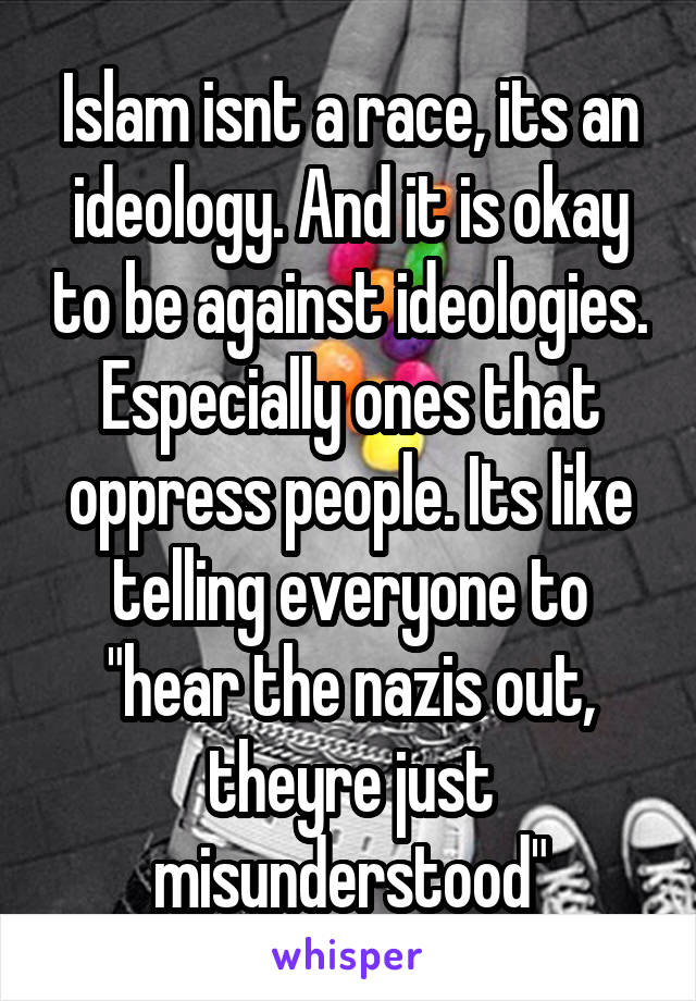 Islam isnt a race, its an ideology. And it is okay to be against ideologies. Especially ones that oppress people. Its like telling everyone to "hear the nazis out, theyre just misunderstood"