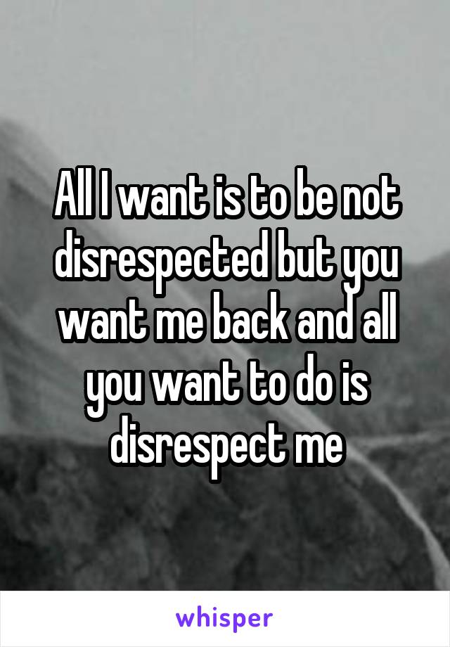 All I want is to be not disrespected but you want me back and all you want to do is disrespect me