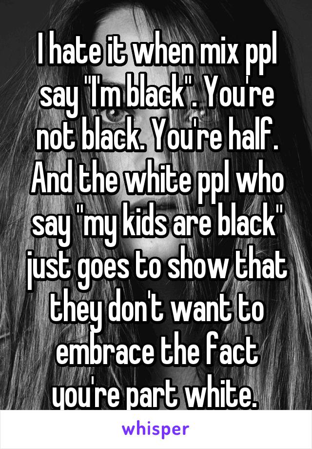 I hate it when mix ppl say "I'm black". You're not black. You're half. And the white ppl who say "my kids are black" just goes to show that they don't want to embrace the fact you're part white. 