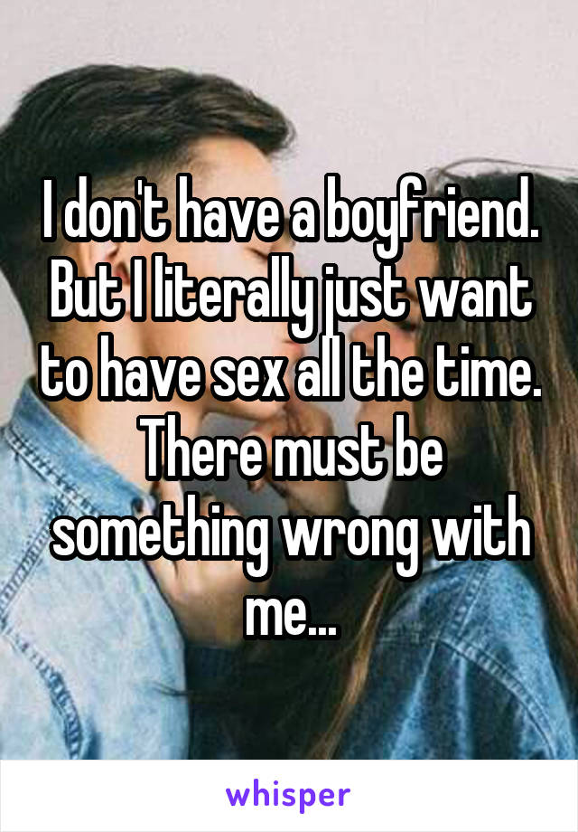 I don't have a boyfriend. But I literally just want to have sex all the time. There must be something wrong with me...