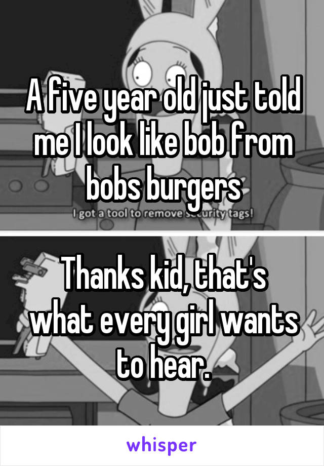 A five year old just told me I look like bob from bobs burgers

Thanks kid, that's what every girl wants to hear.