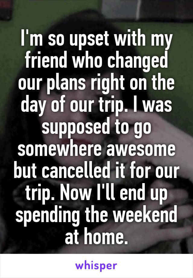 I'm so upset with my friend who changed our plans right on the day of our trip. I was supposed to go somewhere awesome but cancelled it for our trip. Now I'll end up spending the weekend at home.
