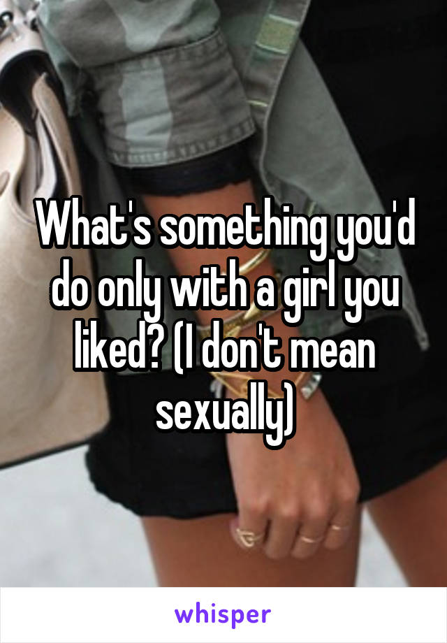 What's something you'd do only with a girl you liked? (I don't mean sexually)
