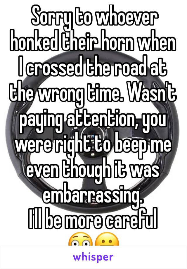  Sorry to whoever honked their horn when  I crossed the road at the wrong time. Wasn't paying attention, you were right to beep me even though it was embarrassing. 
I'll be more careful 
😳😬