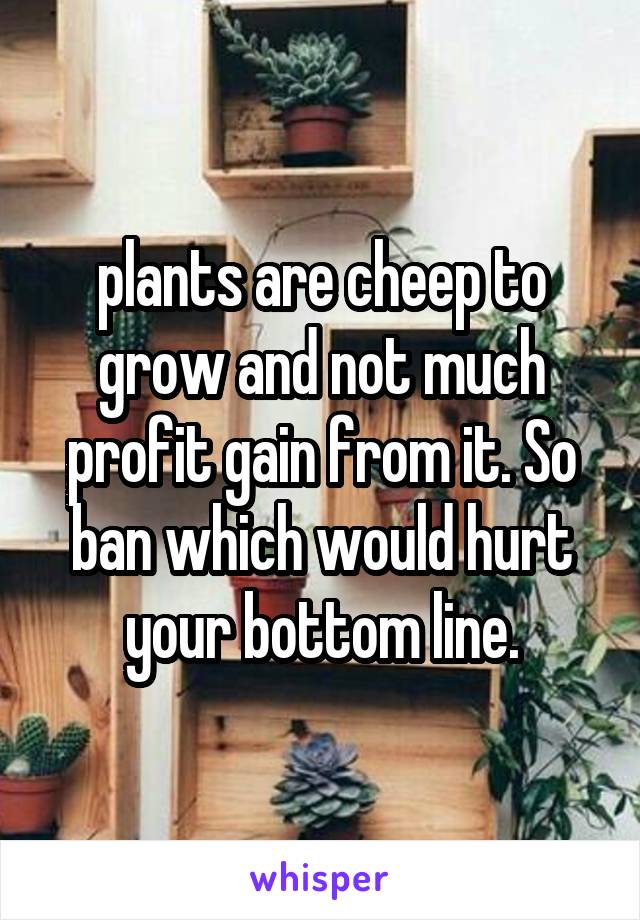 plants are cheep to grow and not much profit gain from it. So ban which would hurt your bottom line.