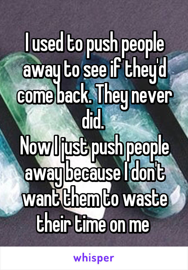 I used to push people away to see if they'd come back. They never did. 
Now I just push people away because I don't want them to waste their time on me 