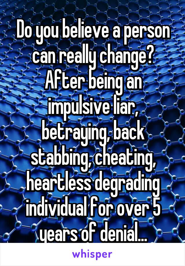 Do you believe a person can really change? After being an impulsive liar, betraying, back stabbing, cheating, heartless degrading individual for over 5 years of denial...