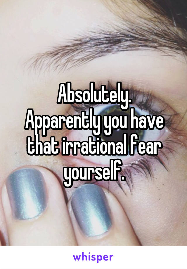 Absolutely.
Apparently you have that irrational fear yourself.